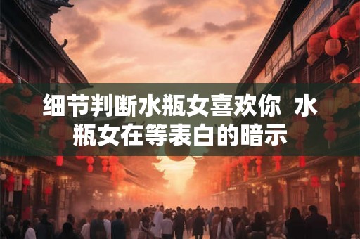 细节判断水瓶女喜欢你 水瓶女在等表白的暗示 细节判断水瓶女喜欢你 水瓶女在等表白的暗示