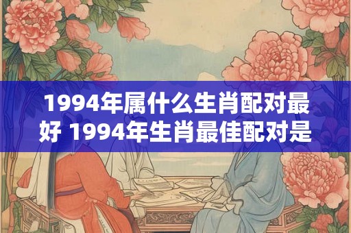 1994年属什么生肖配对最好 1994年生肖最佳配对是什么 1994年属什么生肖配对最好 1994年生肖最佳配对是什么
