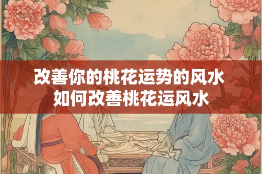 改善你的桃花运势的风水 如何改善桃花运风水