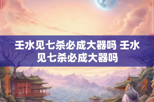 壬水见七杀必成大器吗 壬水见七杀必成大器吗