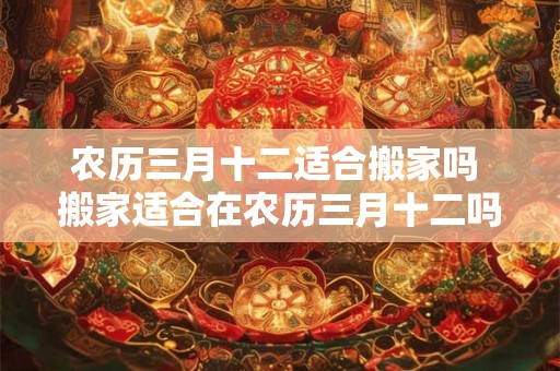 农历三月十二适合搬家吗 搬家适合在农历三月十二吗