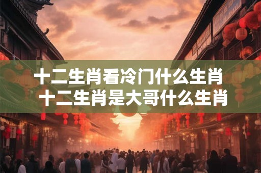 十二生肖看冷门什么生肖  十二生肖是大哥什么生肖