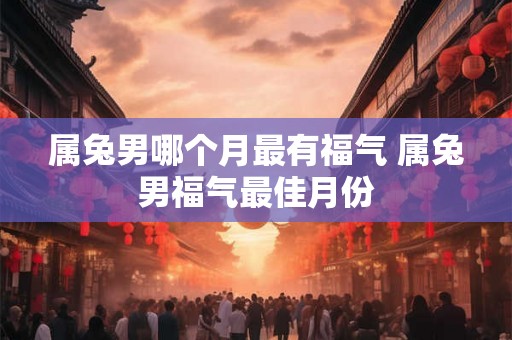 属兔男哪个月最有福气 属兔男福气最佳月份 属兔男哪个月最有福气 属兔男福气最佳月份
