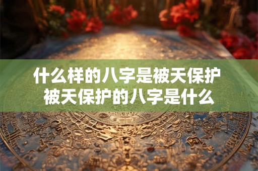 什么样的八字是被天保护 被天保护的八字是什么