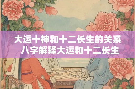 大运十神和十二长生的关系  八字解释大运和十二长生的奥秘