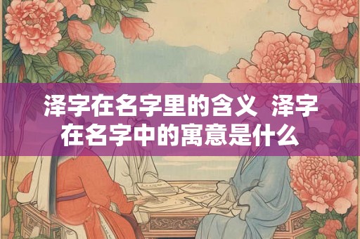 泽字在名字里的含义 泽字在名字中的寓意是什么 泽字在名字里的含义 泽字在名字中的寓意是什么