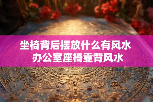 坐椅背后摆放什么有风水 办公室座椅靠背风水 坐椅背后摆放什么有风水 办公室座椅靠背风水