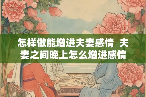 怎样做能增进夫妻感情  夫妻之间晚上怎么增进感情