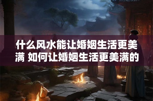 什么风水能让婚姻生活更美满 如何让婚姻生活更美满的风水 什么风水能让婚姻生活更美满 如何让婚姻生活更美满的风水