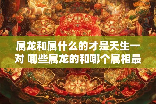 属龙和属什么的才是天生一对 哪些属龙的和哪个属相最般配