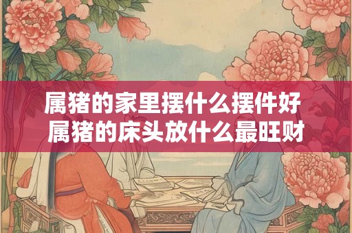 属猪的家里摆什么摆件好 属猪的床头放什么最旺财