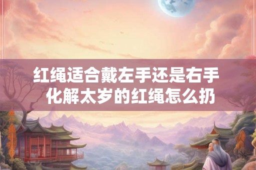 红绳适合戴左手还是右手  化解太岁的红绳怎么扔