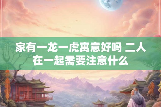 家有一龙一虎寓意好吗 二人在一起需要注意什么