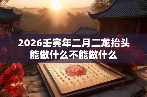 2026壬寅年二月二龙抬头能做什么不能做什么 2026壬寅年二月二龙抬头能做什么不能做什么
