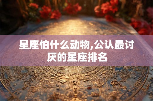 星座怕什么动物,公认最讨厌的星座排名