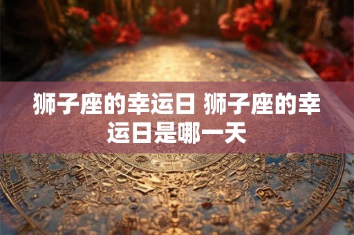 狮子座的幸运日 狮子座的幸运日是哪一天 狮子座的幸运日 狮子座的幸运日是哪一天
