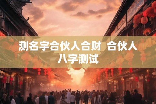 测名字合伙人合财  合伙人八字测试