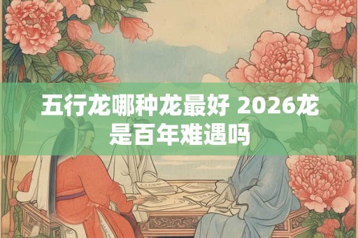 五行龙哪种龙最好 2026龙是百年难遇吗