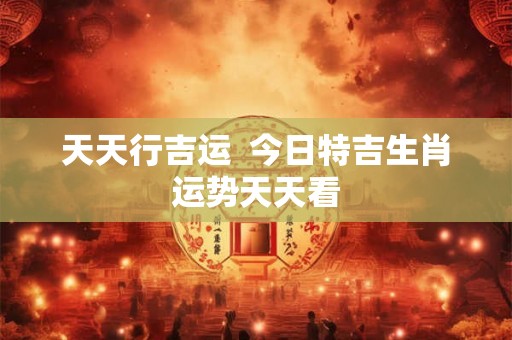 天天行吉运  今日特吉生肖运势天天看