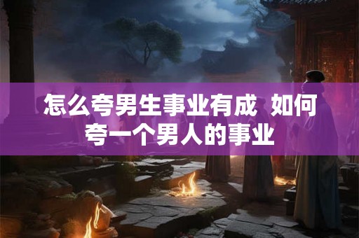 怎么夸男生事业有成  如何夸一个男人的事业