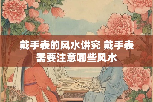 戴手表的风水讲究 戴手表需要注意哪些风水 戴手表的风水讲究 戴手表需要注意哪些风水