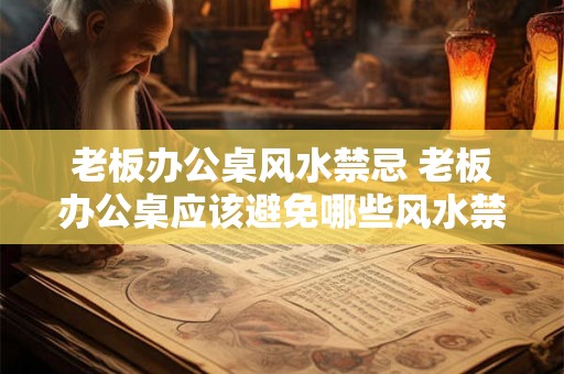 老板办公桌风水禁忌 老板办公桌应该避免哪些风水禁忌