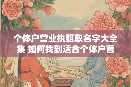 个体户营业执照取名字大全集 如何找到适合个体户营业执照的名字 个体户营业执照取名字大全集 如何找到适合个体户营业执照的名字