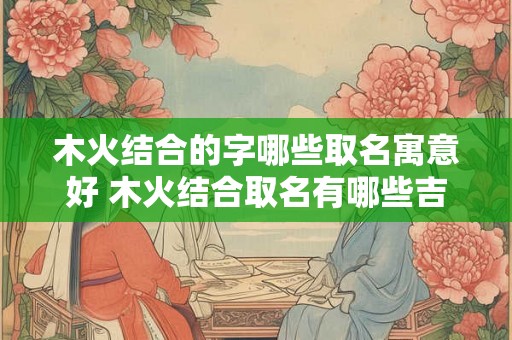 木火结合的字哪些取名寓意好 木火结合取名有哪些吉祥寓意