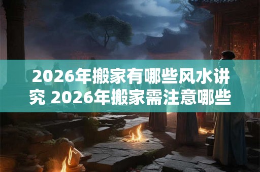 2026年搬家有哪些风水讲究 2026年搬家需注意哪些风水 2026年搬家有哪些风水讲究 2026年搬家需注意哪些风水
