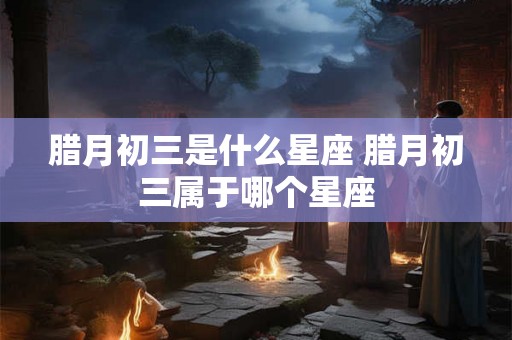 腊月初三是什么星座 腊月初三属于哪个星座
