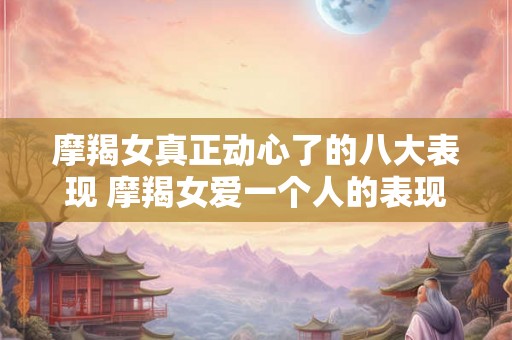 摩羯女真正动心了的八大表现 摩羯女爱一个人的表现