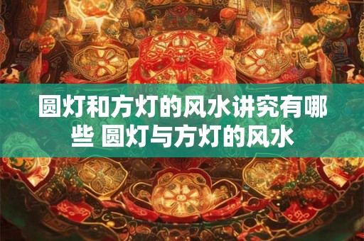 圆灯和方灯的风水讲究有哪些 圆灯与方灯的风水 圆灯和方灯的风水讲究有哪些 圆灯与方灯的风水