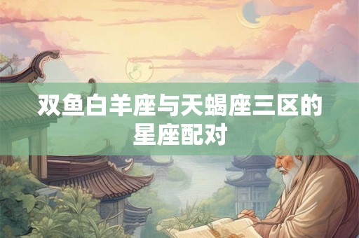 双鱼白羊座与天蝎座三区的星座配对 双鱼白羊座与天蝎座三区的星座配对