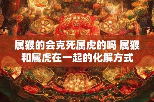属猴的会克死属虎的吗 属猴和属虎在一起的化解方式