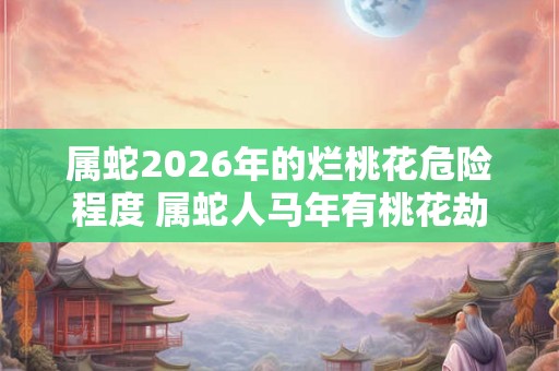 属蛇2026年的烂桃花危险程度 属蛇人马年有桃花劫吗