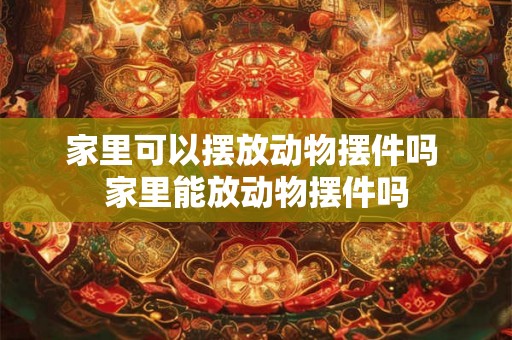 家里可以摆放动物摆件吗 家里能放动物摆件吗