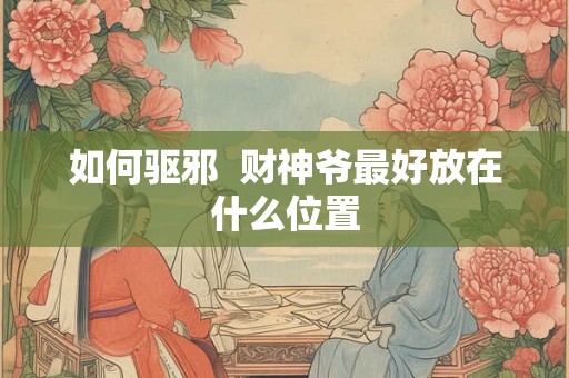如何驱邪  财神爷最好放在什么位置