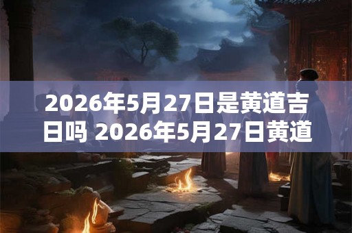 2026年5月27日是黄道吉日吗 2026年5月27日黄道吉日