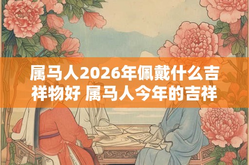 属马人2026年佩戴什么吉祥物好 属马人今年的吉祥物
