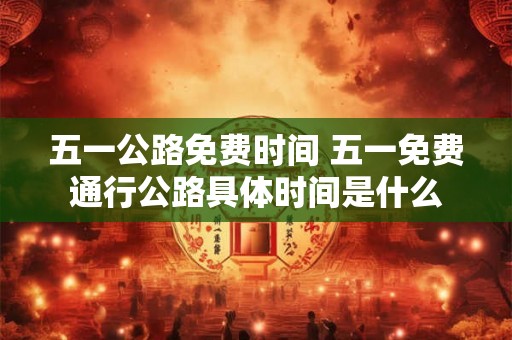 五一公路免费时间 五一免费通行公路具体时间是什么