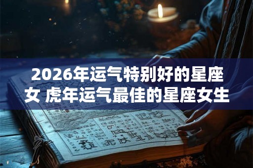 2026年运气特别好的星座女 虎年运气最佳的星座女生
