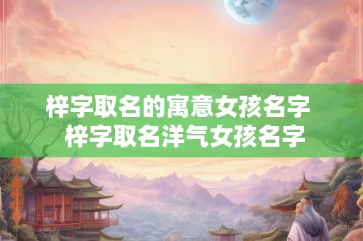 梓字取名的寓意女孩名字 梓字取名洋气女孩名字 梓字取名的寓意女孩名字 梓字取名洋气女孩名字