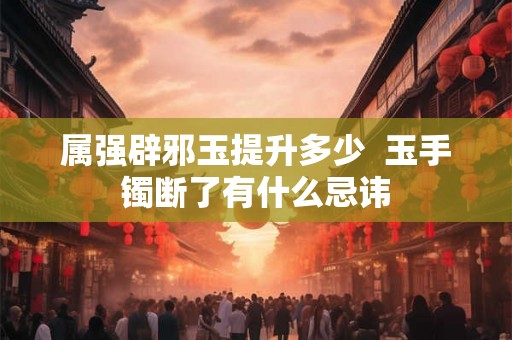 属强辟邪玉提升多少  玉手镯断了有什么忌讳