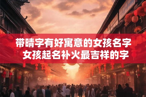 带晴字有好寓意的女孩名字  女孩起名补火最吉祥的字