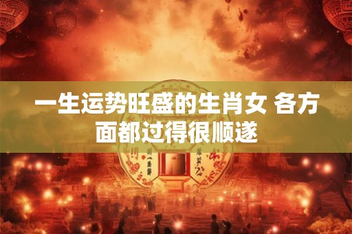 一生运势旺盛的生肖女 各方面都过得很顺遂