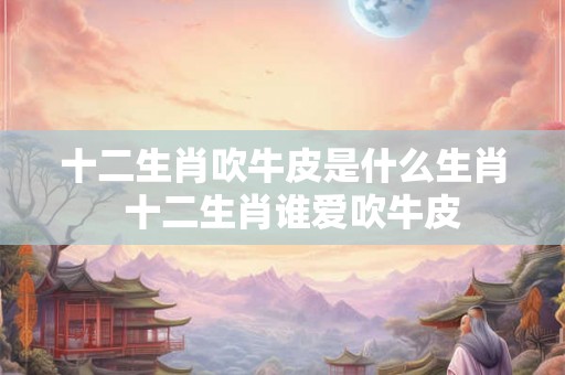 十二生肖吹牛皮是什么生肖  十二生肖谁爱吹牛皮