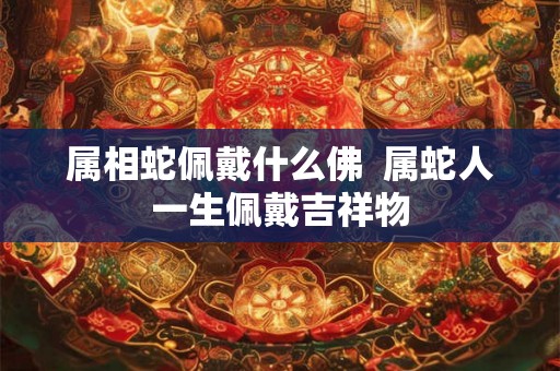 属相蛇佩戴什么佛 属蛇人一生佩戴吉祥物 属相蛇佩戴什么佛 属蛇人一生佩戴吉祥物