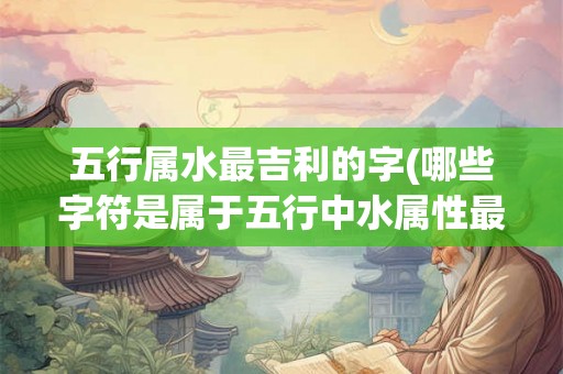五行属水最吉利的字(哪些字符是属于五行中水属性最吉利的字)