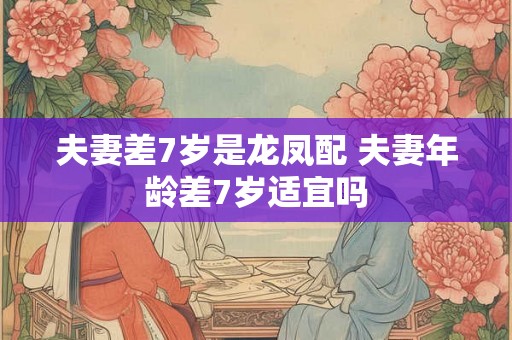 夫妻差7岁是龙凤配 夫妻年龄差7岁适宜吗