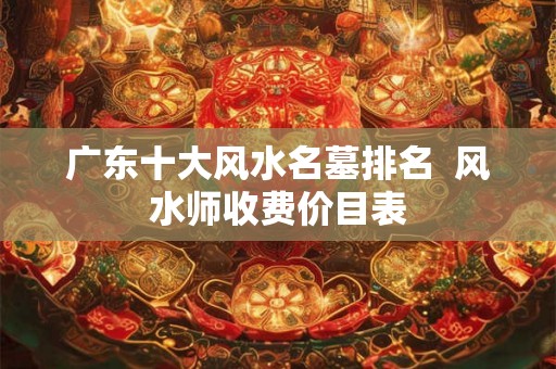 广东十大风水名墓排名  风水师收费价目表